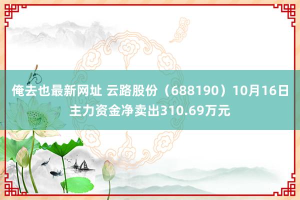 俺去也最新网址 云路股份（688190）10月16日主力资金净卖出310.69万元