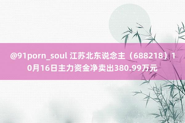 @91porn_soul 江苏北东说念主（688218）10月16日主力资金净卖出380.99万元