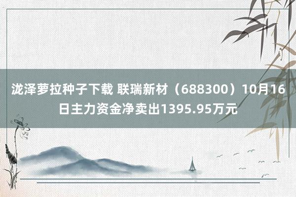 泷泽萝拉种子下载 联瑞新材（688300）10月16日主力资金净卖出1395.95万元