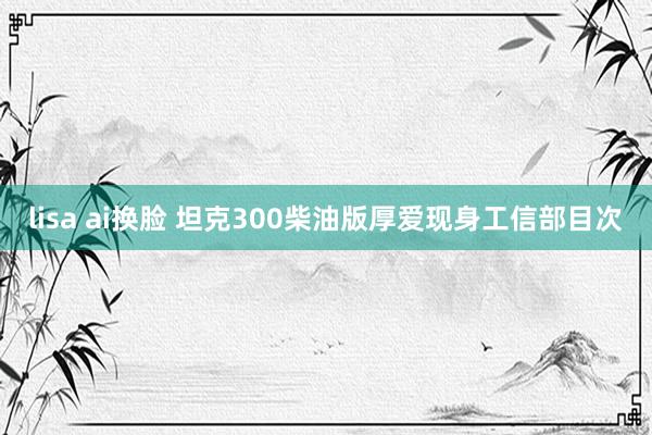 lisa ai换脸 坦克300柴油版厚爱现身工信部目次