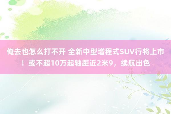 俺去也怎么打不开 全新中型增程式SUV行将上市！或不超10万起轴距近2米9，续航出色