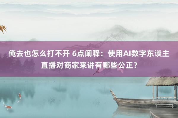 俺去也怎么打不开 6点阐释：使用AI数字东谈主直播对商家来讲有哪些公正？