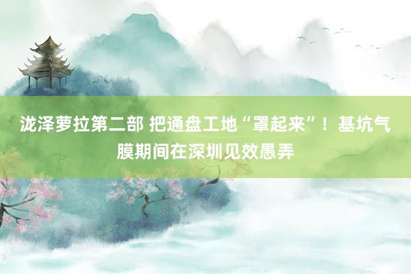 泷泽萝拉第二部 把通盘工地“罩起来”！基坑气膜期间在深圳见效愚弄