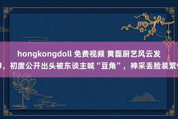 hongkongdoll 免费视频 黄磊厨艺风云发酵，初度公开出头被东谈主喊“豆角”，神采丢脸装繁忙