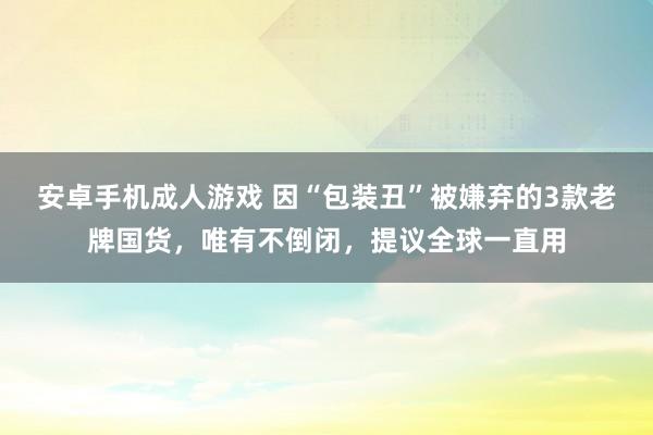 安卓手机成人游戏 因“包装丑”被嫌弃的3款老牌国货，唯有不倒闭，提议全球一直用