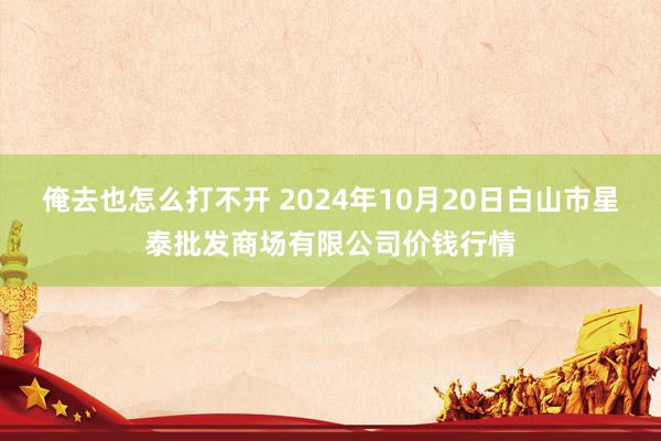 俺去也怎么打不开 2024年10月20日白山市星泰批发商场有限公司价钱行情