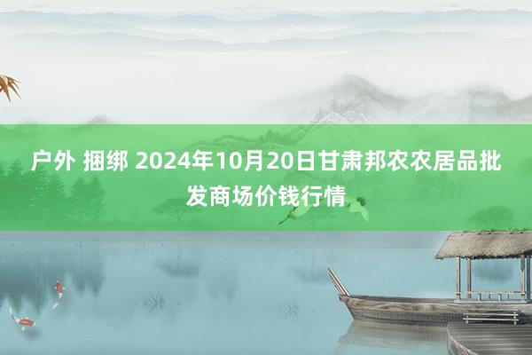 户外 捆绑 2024年10月20日甘肃邦农农居品批发商场价钱行情