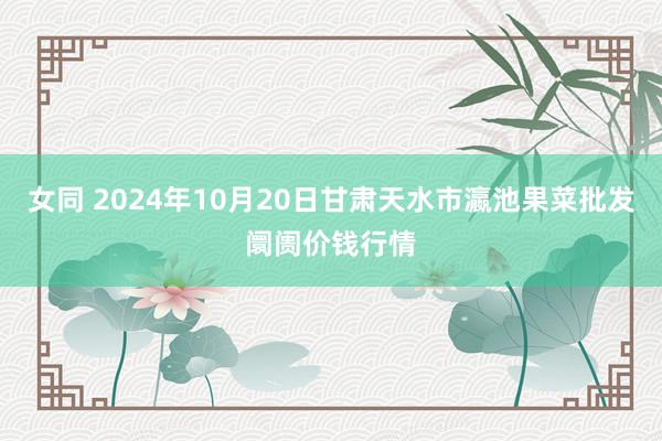 女同 2024年10月20日甘肃天水市瀛池果菜批发阛阓价钱行情