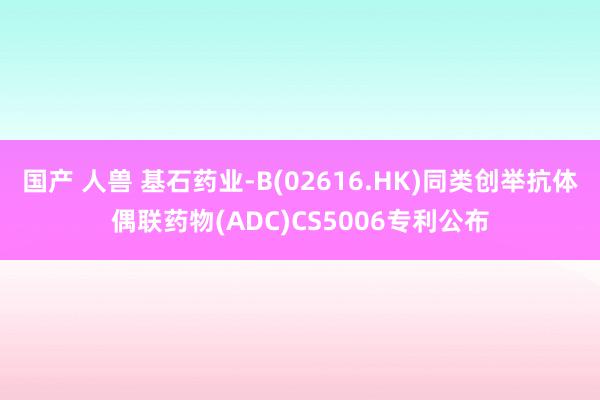 国产 人兽 基石药业-B(02616.HK)同类创举抗体偶联药物(ADC)CS5006专利公布