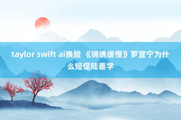 taylor swift ai换脸 《锦绣缓慢》罗宜宁为什么短促陆嘉学