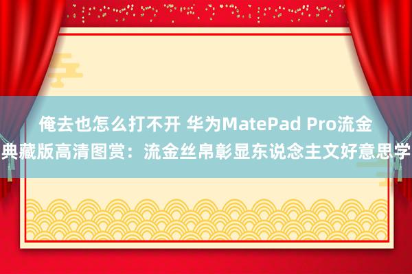 俺去也怎么打不开 华为MatePad Pro流金典藏版高清图赏：流金丝帛彰显东说念主文好意思学