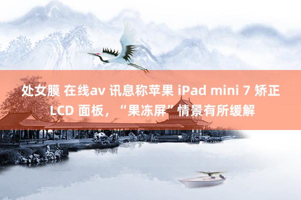 处女膜 在线av 讯息称苹果 iPad mini 7 矫正 LCD 面板，“果冻屏”情景有所缓解