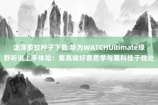 泷泽萝拉种子下载 华为WATCHUltimate绿野听说上手体验：集高端好意思学与黑科技于独处