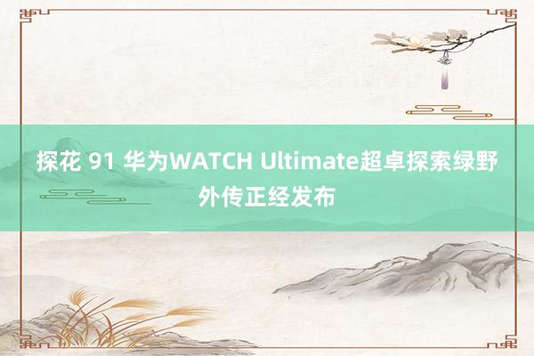 探花 91 华为WATCH Ultimate超卓探索绿野外传正经发布