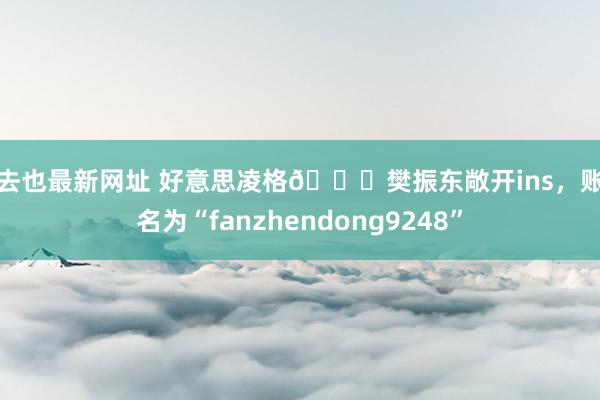 俺去也最新网址 好意思凌格😏樊振东敞开ins，账号名为“fanzhendong9248”