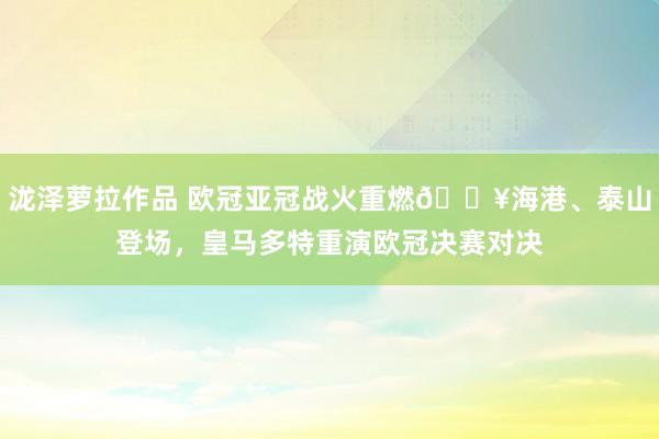 泷泽萝拉作品 欧冠亚冠战火重燃🔥海港、泰山登场，皇马多特重演欧冠决赛对决