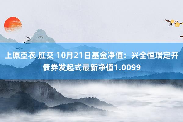 上原亞衣 肛交 10月21日基金净值：兴全恒瑞定开债券发起式最新净值1.0099