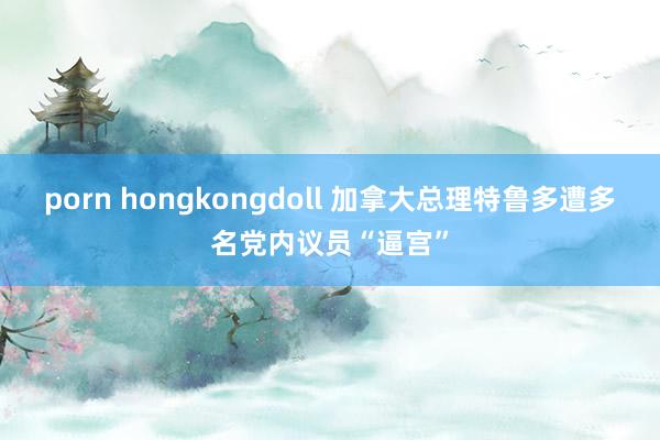 porn hongkongdoll 加拿大总理特鲁多遭多名党内议员“逼宫”