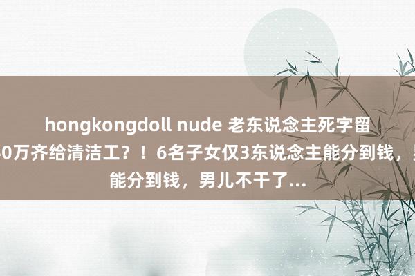 hongkongdoll nude 老东说念主死字留45万遗产，40万齐给清洁工？！6名子女仅3东说念主能分到钱，男儿不干了...