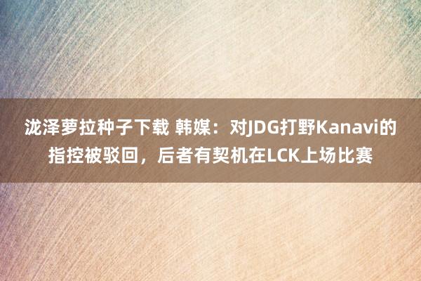 泷泽萝拉种子下载 韩媒：对JDG打野Kanavi的指控被驳回，后者有契机在LCK上场比赛