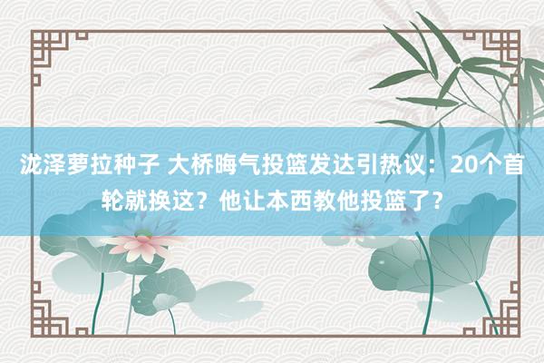 泷泽萝拉种子 大桥晦气投篮发达引热议：20个首轮就换这？他让本西教他投篮了？