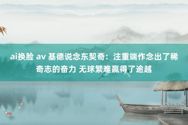 ai换脸 av 基德说念东契奇：注重端作念出了稀奇志的奋力 无球繁难赢得了逾越