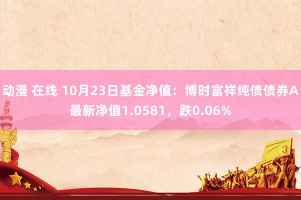 动漫 在线 10月23日基金净值：博时富祥纯债债券A最新净值1.0581，跌0.06%