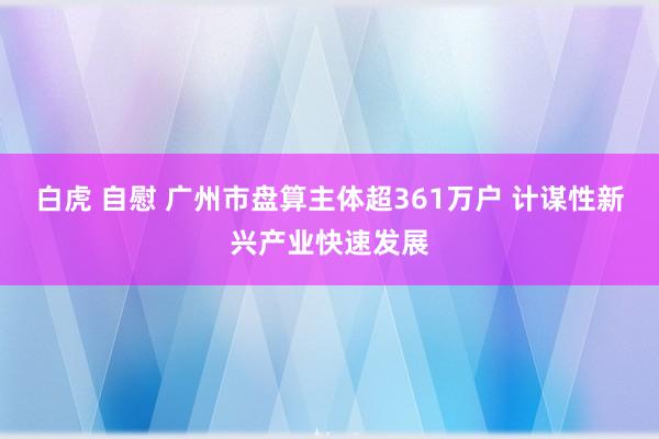 白虎 自慰 广州市盘算主体超361万户 计谋性新兴产业快速发展