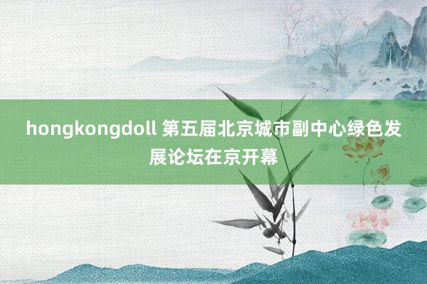 hongkongdoll 第五届北京城市副中心绿色发展论坛在京开幕