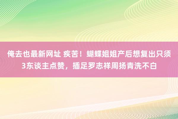 俺去也最新网址 疾苦！蝴蝶姐姐产后想复出只须3东谈主点赞，插足罗志祥周扬青洗不白