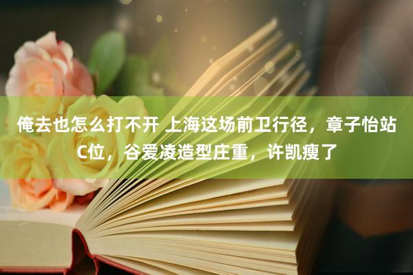 俺去也怎么打不开 上海这场前卫行径，章子怡站C位，谷爱凌造型庄重，许凯瘦了