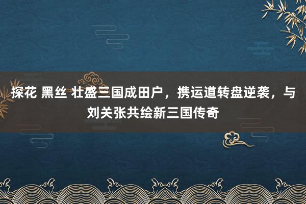 探花 黑丝 壮盛三国成田户，携运道转盘逆袭，与刘关张共绘新三国传奇