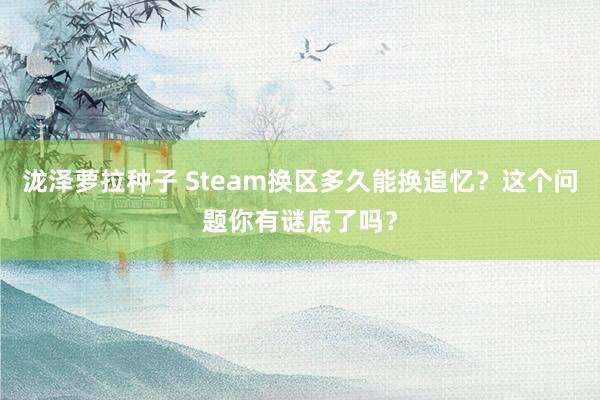 泷泽萝拉种子 Steam换区多久能换追忆？这个问题你有谜底了吗？