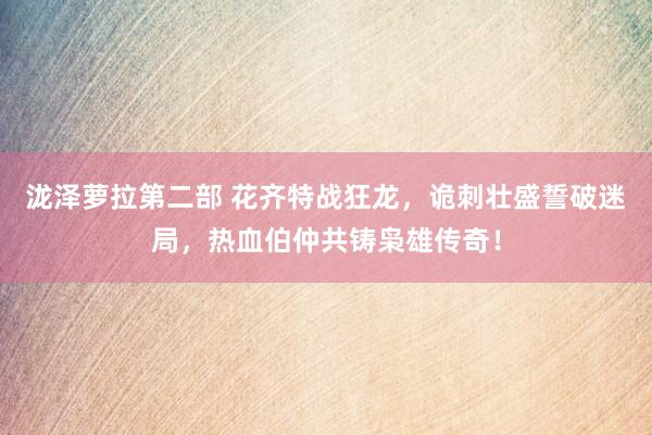 泷泽萝拉第二部 花齐特战狂龙，诡刺壮盛誓破迷局，热血伯仲共铸枭雄传奇！