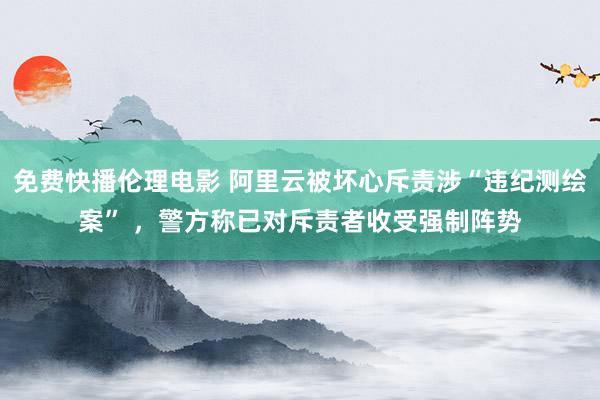 免费快播伦理电影 阿里云被坏心斥责涉“违纪测绘案” ，警方称已对斥责者收受强制阵势