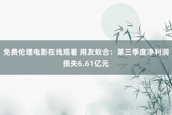 免费伦理电影在线观看 用友蚁合：第三季度净利润损失6.61亿元