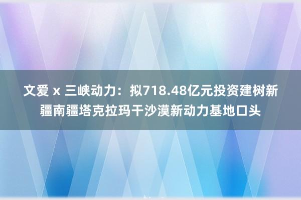 文爱 x 三峡动力：拟718.48亿元投资建树新疆南疆塔克拉玛干沙漠新动力基地口头