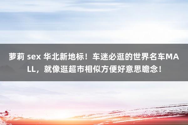 萝莉 sex 华北新地标！车迷必逛的世界名车MALL，就像逛超市相似方便好意思瞻念！