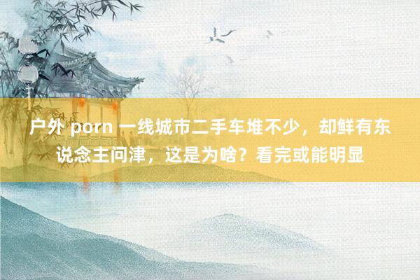 户外 porn 一线城市二手车堆不少，却鲜有东说念主问津，这是为啥？看完或能明显