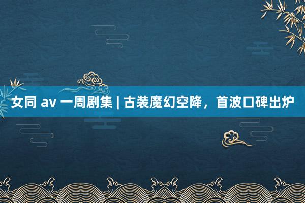 女同 av 一周剧集 | 古装魔幻空降，首波口碑出炉