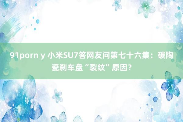 91porn y 小米SU7答网友问第七十六集：碳陶瓷刹车盘“裂纹”原因？