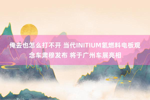 俺去也怎么打不开 当代INITIUM氢燃料电板观念车肃穆发布 将于广州车展亮相