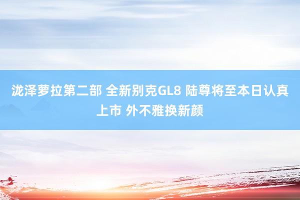 泷泽萝拉第二部 全新别克GL8 陆尊将至本日认真上市 外不雅换新颜