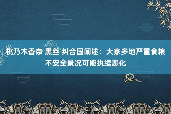 桃乃木香奈 黑丝 纠合国阐述：大家多地严重食粮不安全景况可能执续恶化