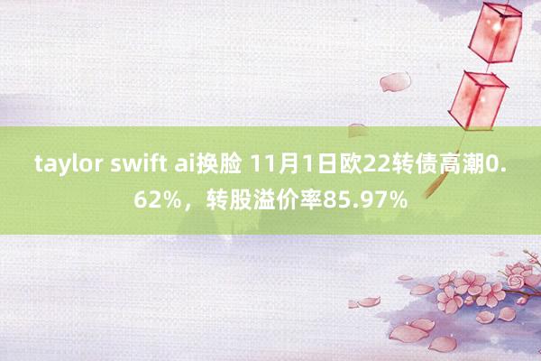 taylor swift ai换脸 11月1日欧22转债高潮0.62%，转股溢价率85.97%