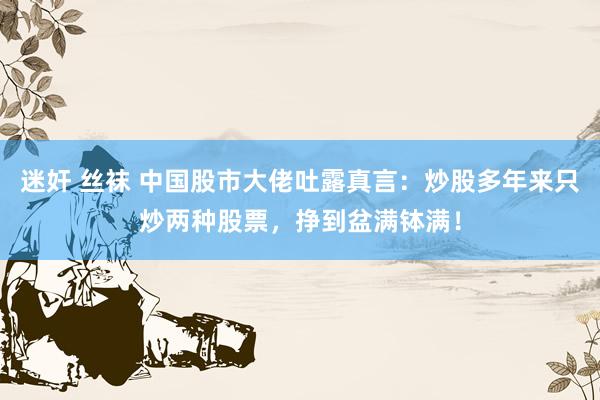 迷奸 丝袜 中国股市大佬吐露真言：炒股多年来只炒两种股票，挣到盆满钵满！