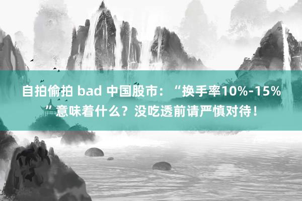 自拍偷拍 bad 中国股市：“换手率10%-15%”意味着什么？没吃透前请严慎对待！