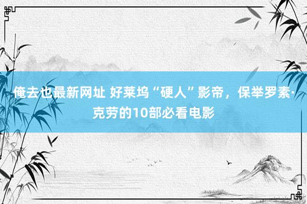 俺去也最新网址 好莱坞“硬人”影帝，保举罗素·克劳的10部必看电影