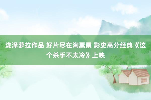 泷泽萝拉作品 好片尽在淘票票 影史高分经典《这个杀手不太冷》上映