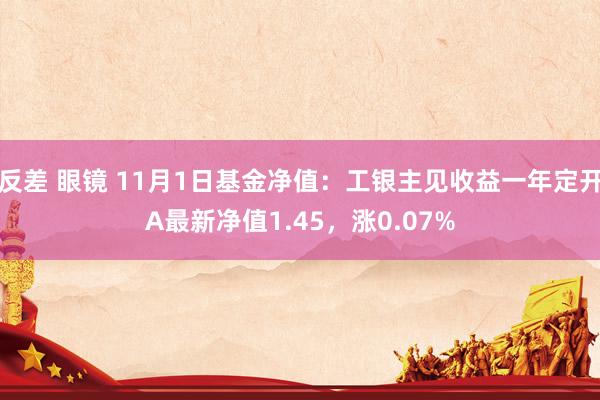 反差 眼镜 11月1日基金净值：工银主见收益一年定开A最新净值1.45，涨0.07%